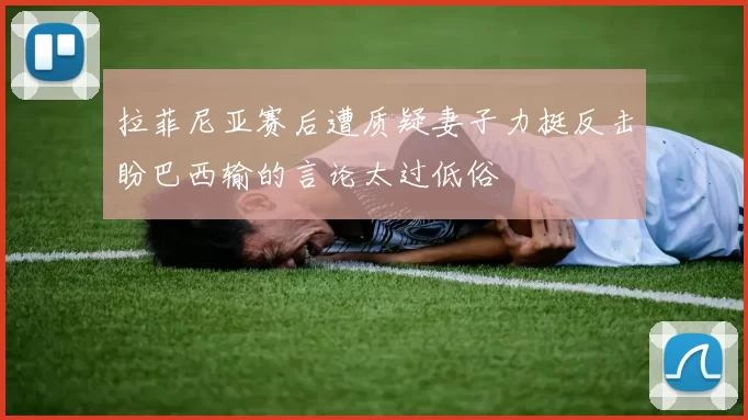 拉菲尼亚赛后遭质疑妻子力挺反击盼巴西输的言论太过低俗